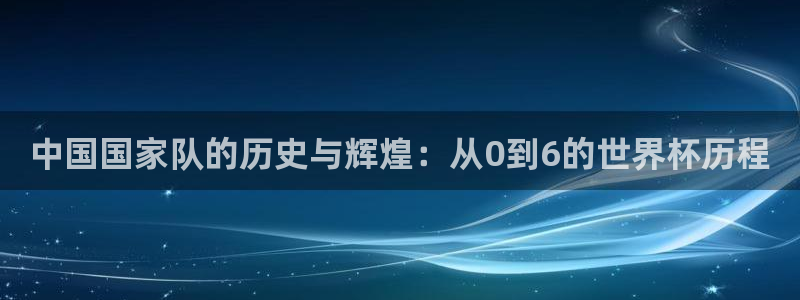 世界杯赛程表2026：中国国家队的历史与辉煌：从0到6的世界杯历程
